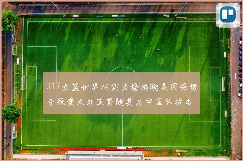 U17女篮世界杯实力榜揭晓美国强势夺冠澳大利亚紧随其后中国队排名第十