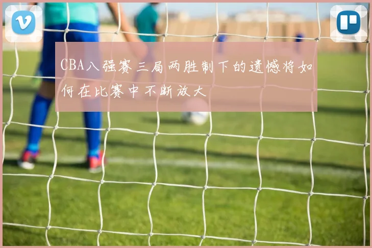 CBA八强赛三局两胜制下的遗憾将如何在比赛中不断放大