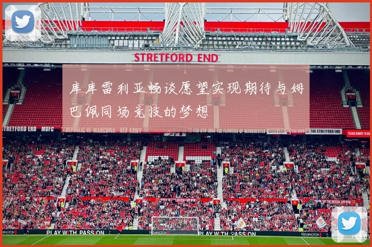 库库雷利亚畅谈愿望实现期待与姆巴佩同场竞技的梦想