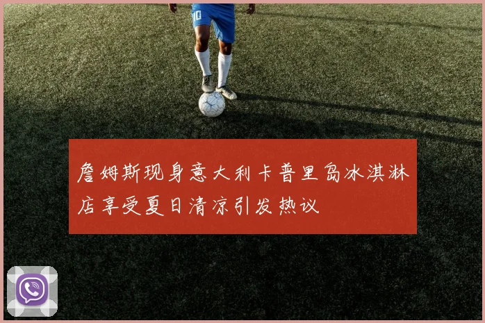詹姆斯现身意大利卡普里岛冰淇淋店享受夏日清凉引发热议