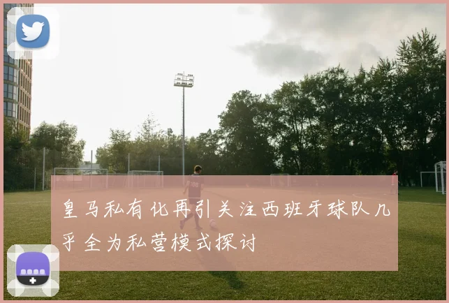 皇马私有化再引关注西班牙球队几乎全为私营模式探讨