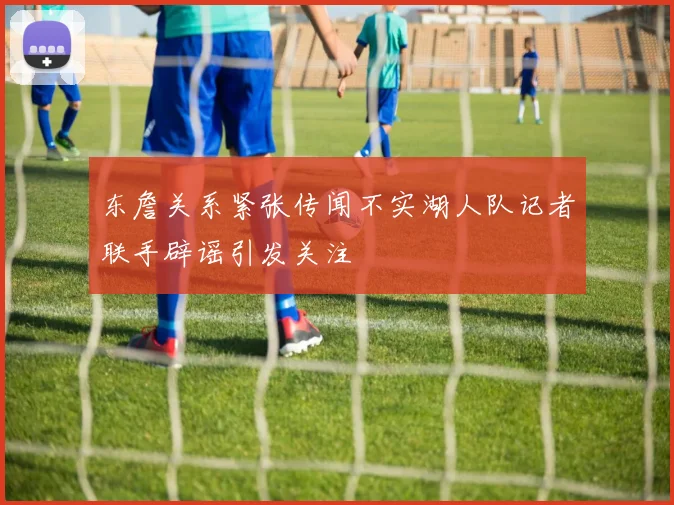 东詹关系紧张传闻不实湖人队记者联手辟谣引发关注