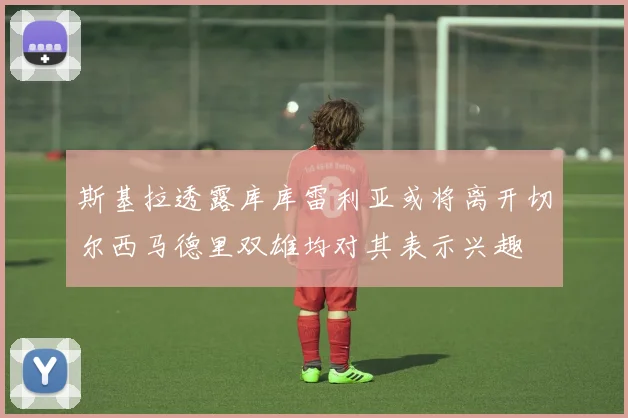 斯基拉透露库库雷利亚或将离开切尔西马德里双雄均对其表示兴趣