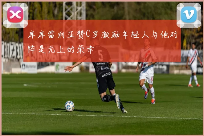 库库雷利亚赞C罗激励年轻人与他对阵是无上的荣幸