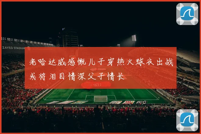 老哈达威感慨儿子穿热火球衣出战或将泪目情深父子情长