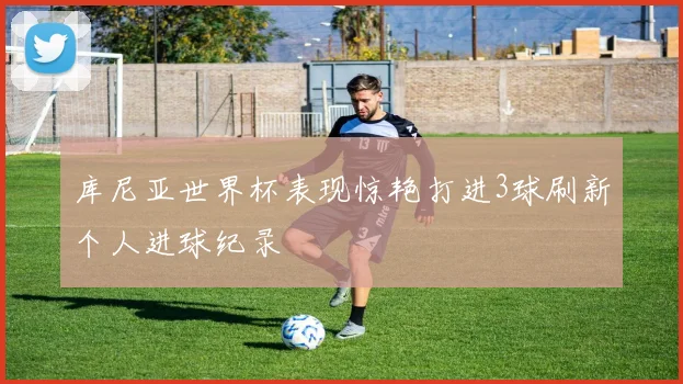 库尼亚世界杯表现惊艳打进3球刷新个人进球纪录
