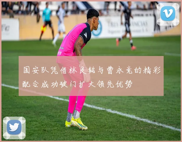 国安队凭借林良铭与曹永竞的精彩配合成功破门扩大领先优势