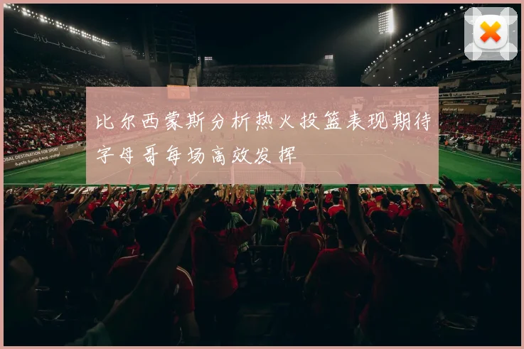 比尔西蒙斯分析热火投篮表现期待字母哥每场高效发挥