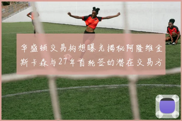 华盛顿交易构想曝光揭秘阿隆维金斯卡森与27年首轮签的潜在交易方案